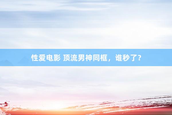 性爱电影 顶流男神同框，谁秒了？