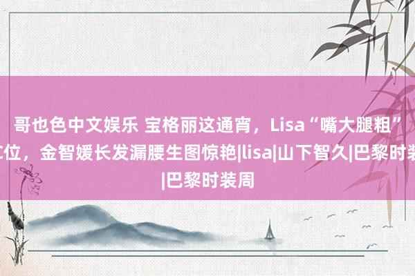 哥也色中文娱乐 宝格丽这通宵，Lisa“嘴大腿粗”占C位，金智媛长发漏腰生图惊艳|lisa|山下智久|巴黎时装周