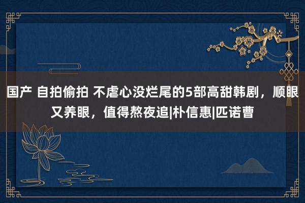 国产 自拍偷拍 不虐心没烂尾的5部高甜韩剧，顺眼又养眼，值得熬夜追|朴信惠|匹诺曹