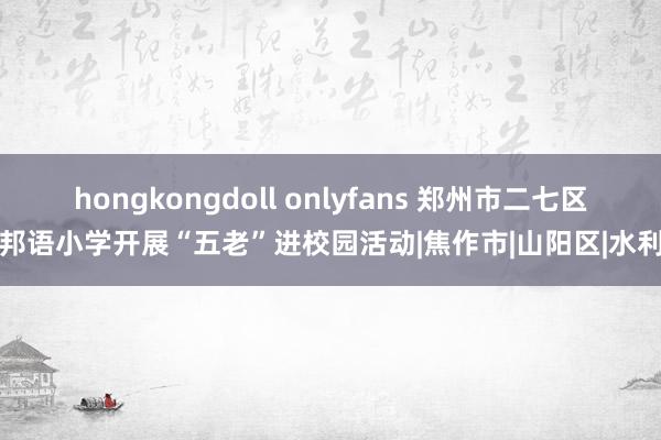 hongkongdoll onlyfans 郑州市二七区番邦语小学开展“五老”进校园活动|焦作市|山阳区|水利厅