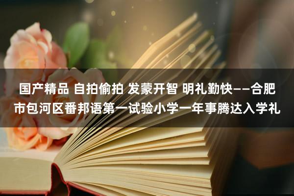 国产精品 自拍偷拍 发蒙开智 明礼勤快——合肥市包河区番邦语第一试验小学一年事腾达入学礼