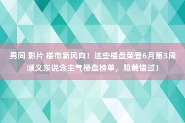 男同 影片 楼市新风向！这些楼盘荣登6月第3周顺义东说念主气楼盘榜单，阻截错过！