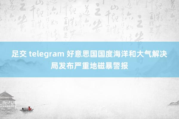 足交 telegram 好意思国国度海洋和大气解决局发布严重地磁暴警报