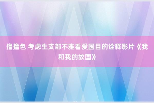 撸撸色 考虑生支部不雅看爱国目的诠释影片《我和我的故国》