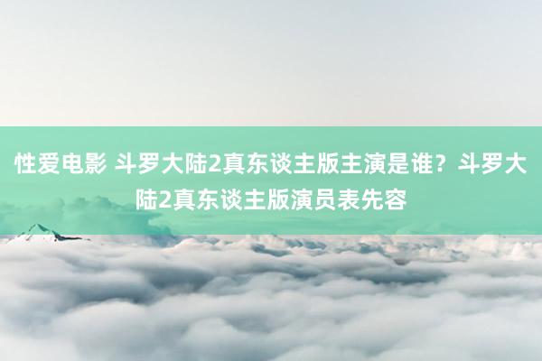 性爱电影 斗罗大陆2真东谈主版主演是谁？斗罗大陆2真东谈主版演员表先容