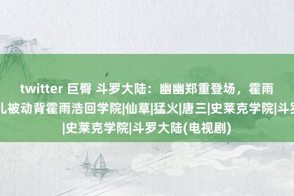 twitter 巨臀 斗罗大陆：幽幽郑重登场，霍雨浩残废，王秋儿被动背霍雨浩回学院|仙草|猛火|唐三|史莱克学院|斗罗大陆(电视剧)