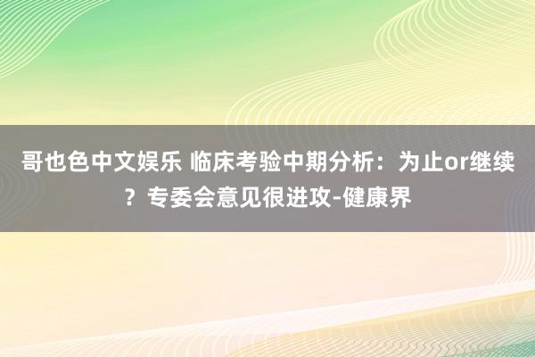 哥也色中文娱乐 临床考验中期分析：为止or继续？专委会意见很进攻-健康界