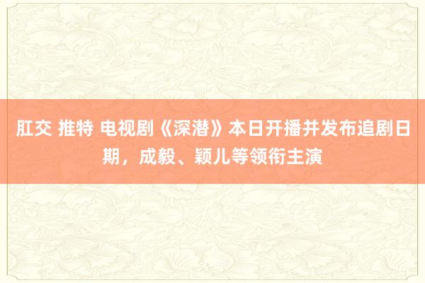 肛交 推特 电视剧《深潜》本日开播并发布追剧日期，成毅、颖儿等领衔主演