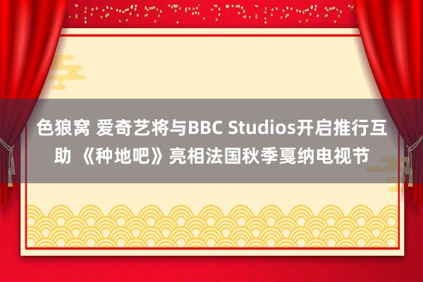 色狼窝 爱奇艺将与BBC Studios开启推行互助 《种地吧》亮相法国秋季戛纳电视节